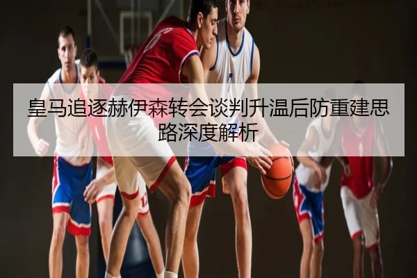 皇马追逐赫伊森转会谈判升温后防重建思路深度解析