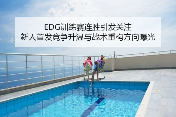 EDG训练赛连胜引发关注 新人首发竞争升温与战术重构方向曝光