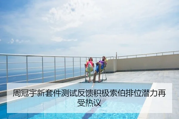 周冠宇新套件测试反馈积极索伯排位潜力再受热议