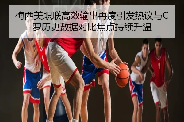 梅西美职联高效输出再度引发热议与C罗历史数据对比焦点持续升温