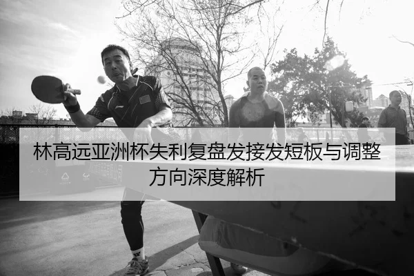 林高远亚洲杯失利复盘发接发短板与调整方向深度解析