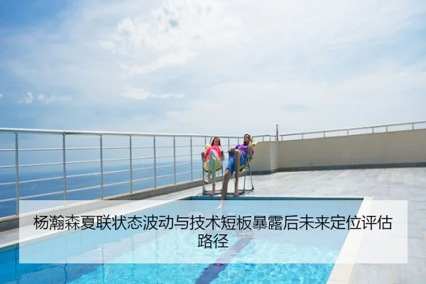 杨瀚森夏联状态波动与技术短板暴露后未来定位评估路径