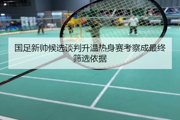 国足新帅候选谈判升温热身赛考察成最终筛选依据