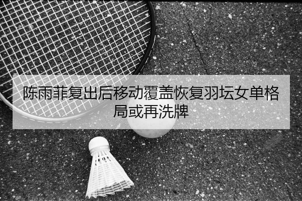 陈雨菲复出后移动覆盖恢复羽坛女单格局或再洗牌